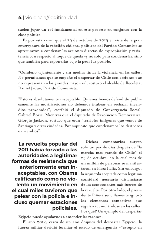 4| violencia//legitimidad  suclen jugar un rol fundamental en este proceso en conjunto con clase politica  Es por esta razén que el 29 de octubre de 2019 en vista de la gran envergadura de la rebelion chilens, politicos del Partido Comunista sc apresuraron a condenar las acciones dircetas de expropiacién y resis tencia con respecto al toque de queda -y no solo para condenarlas, sino que también para exponerlas bajo la peor luz posible.  “Condeno tajantemente y sin medias tintas la violencia en las calles. No permitamos que se cmpaic el despertar de Chile con acciones que no representan a las grandes mayorias”, sostuvo el alcalde de Recoleta Danicl Jadue, Partido Comunista  “Esto es absolutamente inaceptable. Quienes hemos defendido publi  camente las movilizaciones no debemos titubear cn rechazar incen:  dios provocados”, escribié | diputado de Convergencia Social, Gabricl Boric. Mientras que e diputado de Revolucion Democritica, Giorgio Jackson, sostuvo que eran "terribles imigenes que vemos de Santiago y otras ciudades. Por supuesto que condenamos los destrozas ¢ incendios”  Dichos  comentarios  surgen  La revuelta popular del solo un par de dias después de " autoridades a legitimar “ formas de resistencia que anteriormente eran in- .on cn Plaza lalia. Sin embargo. aceptables, con ObaMa 1 iuquicrds acepiada como legitima calificando como No Vio- considers necesario distanciarse lento un movimiento en  de las componentes mis fuertes de el cual miles tuvieron que s revuclia. Por otro lado, el presi pelear con la policia e in. dente Piners sencillamente ignors  cluso quemar estaciones ’o* ’:kmcnm;’ :ﬂmblu;/ux e seguian scumulindose cn las calles, Policiales. e Un ejemplo del despertar  25 de octubre, en la cual mas de  un millén de personas se manifes  Egipeio pucde ayudarnos a entender las razones. El afo 2012, cerea de un ao después del despertar Egipeio, la  fucrsa militar decidi6 levantar el estado de emergencia -"excepto cn 